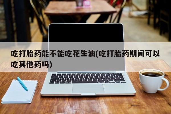 网上购买米非司酮片去哪买吃打胎药能不能吃花生油(吃打胎药期间可以吃其他药吗)