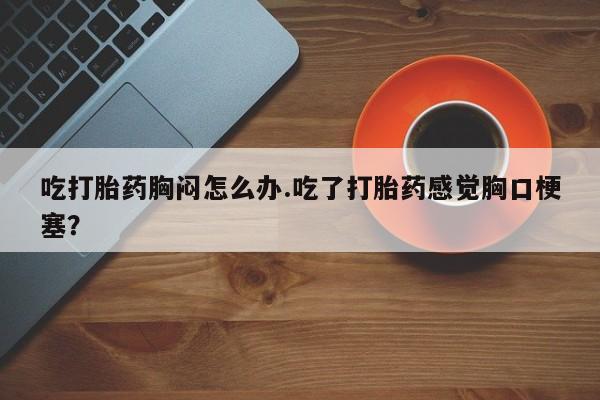 网上购买米非司酮片去哪买吃打胎药胸闷怎么办.吃了打胎药感觉胸口梗塞？