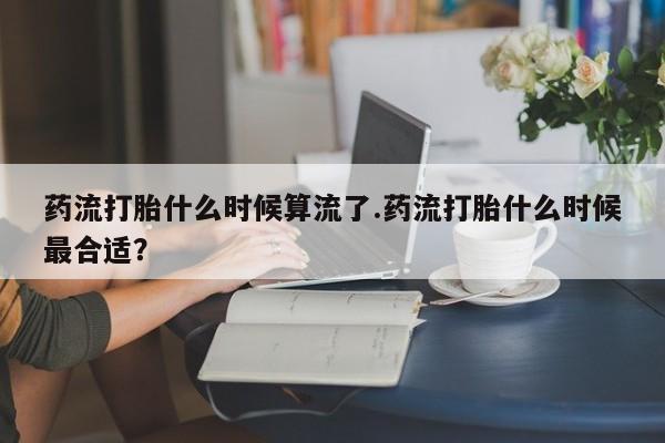 网上购买米非司酮片去哪买药流打胎什么时候算流了.药流打胎什么时候最合适？