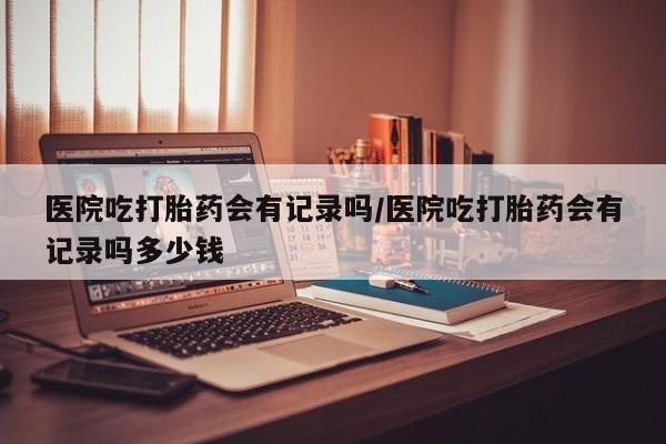 网上购买米非司酮片去哪买医院吃打胎药会有记录吗/医院吃打胎药会有记录吗多少钱