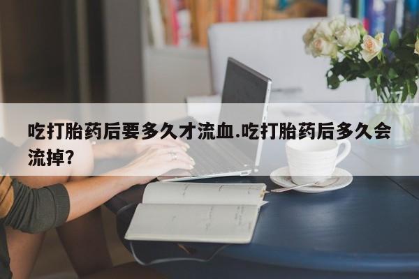 网上购买米非司酮片去哪买吃打胎药后要多久才流血.吃打胎药后多久会流掉？
