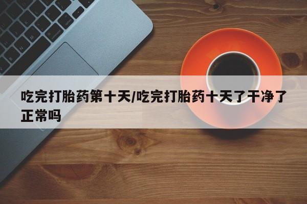 网上购买米非司酮片去哪买吃完打胎药第十天/吃完打胎药十天了干净了正常吗