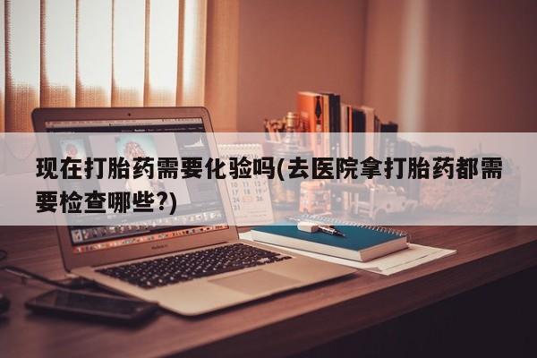 网上购买米非司酮片去哪买现在打胎药需要化验吗(去医院拿打胎药都需要检查哪些?)