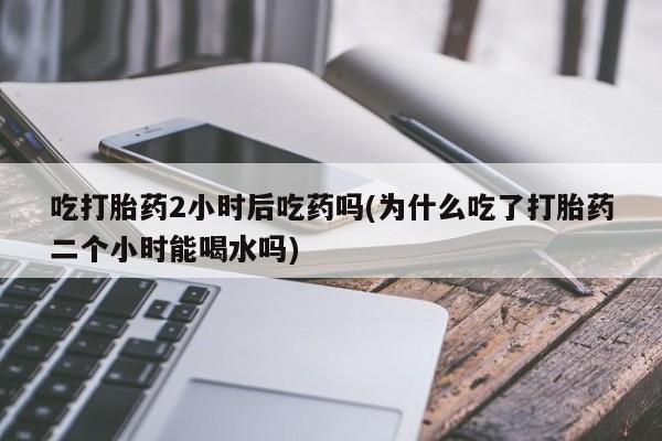 网上购买米非司酮片去哪买吃打胎药2小时后吃药吗(为什么吃了打胎药二个小时能喝水吗)