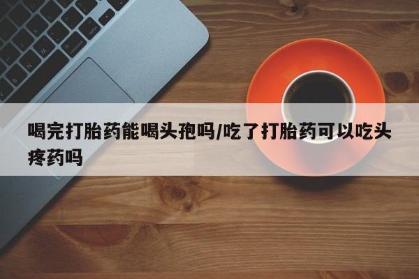 网上购买米非司酮片去哪买喝完打胎药能喝头孢吗/吃了打胎药可以吃头疼药吗
