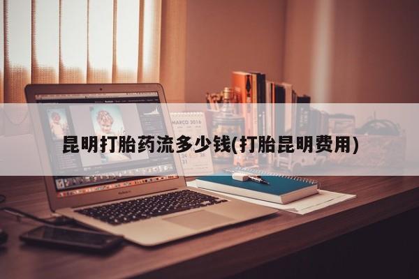 网上购买米非司酮片去哪买昆明打胎药流多少钱(打胎昆明费用)
