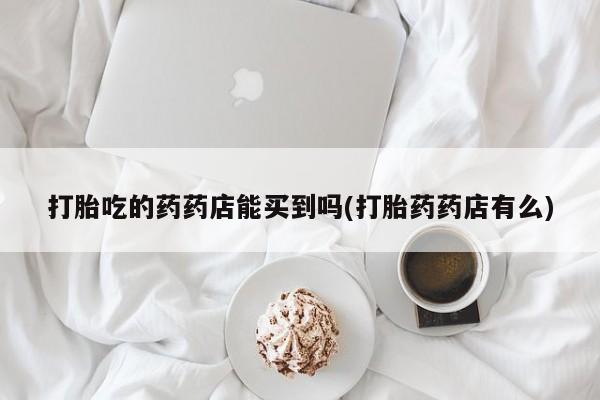 网上购买米非司酮片去哪买打胎吃的药药店能买到吗(打胎药药店有么)