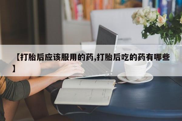 网上购买米非司酮片去哪买【打胎后应该服用的药,打胎后吃的药有哪些】