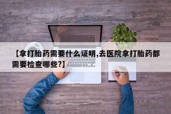 网上购买米非司酮片去哪买【拿打胎药需要什么证明,去医院拿打胎药都需要检查哪些?】
