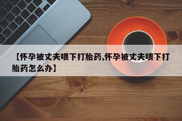 网上购买米非司酮片去哪买【怀孕被丈夫喂下打胎药,怀孕被丈夫喂下打胎药怎么办】
