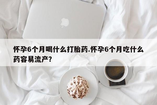 网上购买米非司酮片去哪买怀孕6个月喝什么打胎药.怀孕6个月吃什么药容易流产？