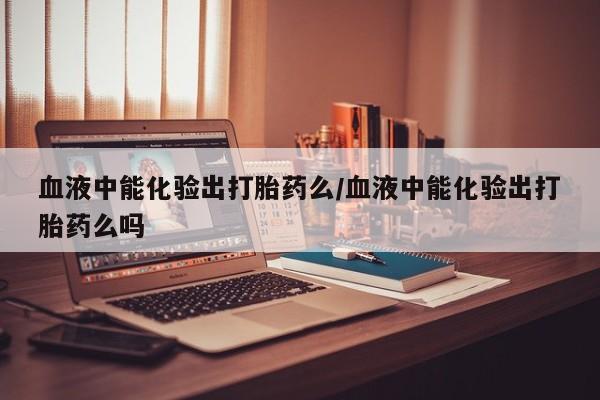 网上购买米非司酮片去哪买血液中能化验出打胎药么/血液中能化验出打胎药么吗