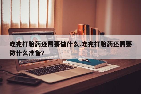网上购买米非司酮片去哪买吃完打胎药还需要做什么.吃完打胎药还需要做什么准备？
