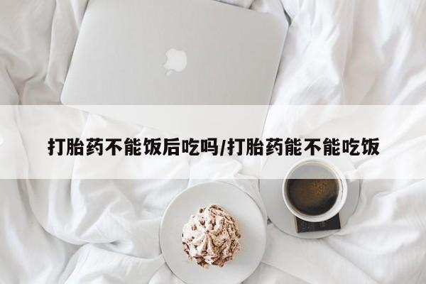 网上购买米非司酮片去哪买打胎药不能饭后吃吗/打胎药能不能吃饭