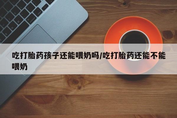 网上购买米非司酮片去哪买吃打胎药孩子还能喂奶吗/吃打胎药还能不能喂奶