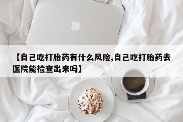 网上购买米非司酮片去哪买【自己吃打胎药有什么风险,自己吃打胎药去医院能检查出来吗】
