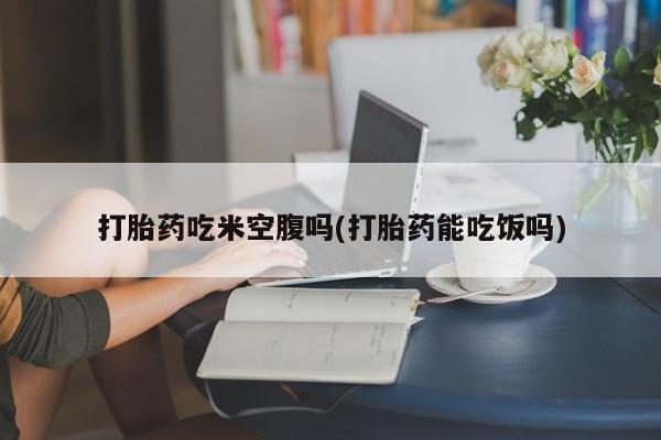 网上购买米非司酮片去哪买打胎药吃米空腹吗(打胎药能吃饭吗)