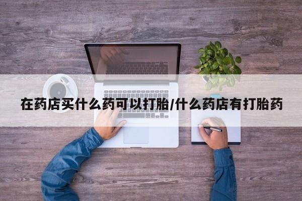 网上购买米非司酮片去哪买在药店买什么药可以打胎/什么药店有打胎药