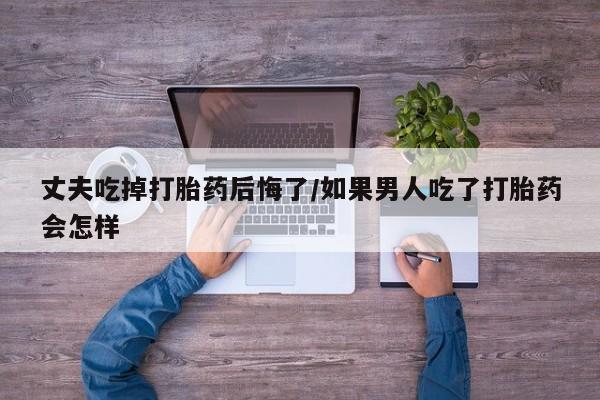 网上购买米非司酮片去哪买丈夫吃掉打胎药后悔了/如果男人吃了打胎药会怎样
