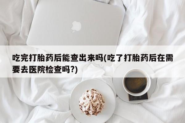 网上购买米非司酮片去哪买吃完打胎药后能查出来吗(吃了打胎药后在需要去医院检查吗?)