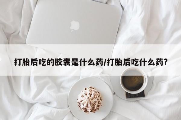 网上购买米非司酮片去哪买打胎后吃的胶囊是什么药/打胎后吃什么药?