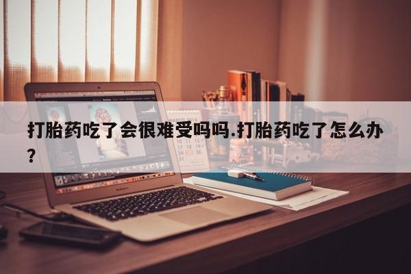 网上购买米非司酮片去哪买打胎药吃了会很难受吗吗.打胎药吃了怎么办？