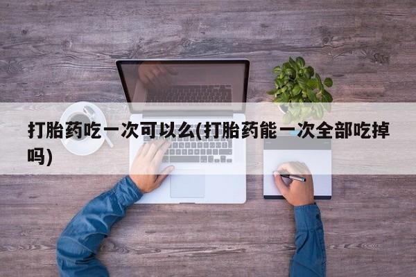 网上购买米非司酮片去哪买打胎药吃一次可以么(打胎药能一次全部吃掉吗)