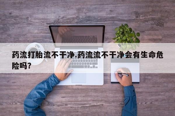 网上购买米非司酮片去哪买药流打胎流不干净.药流流不干净会有生命危险吗？