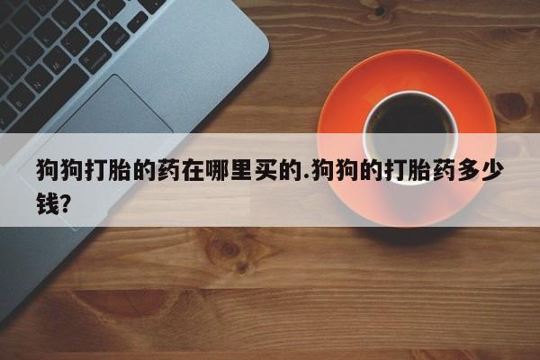 网上购买米非司酮片去哪买狗狗打胎的药在哪里买的.狗狗的打胎药多少钱？