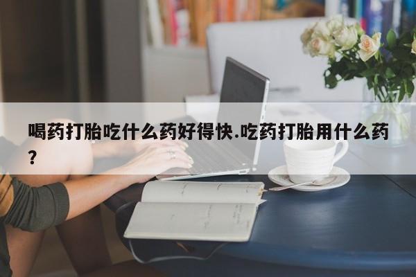 网上购买米非司酮片去哪买喝药打胎吃什么药好得快.吃药打胎用什么药？