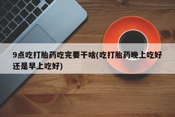 网上购买米非司酮片去哪买9点吃打胎药吃完要干啥(吃打胎药晚上吃好还是早上吃好)
