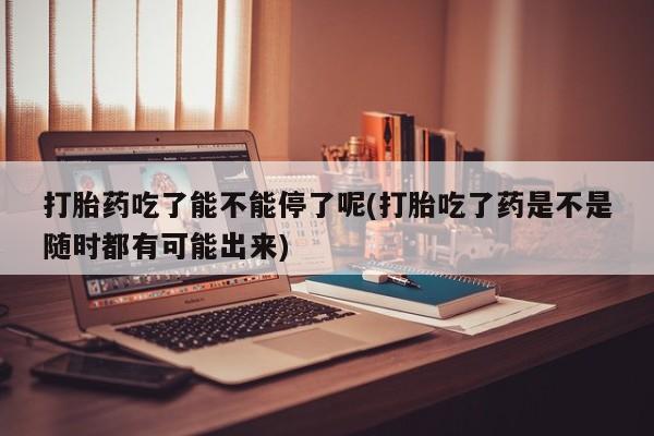 网上购买米非司酮片去哪买打胎药吃了能不能停了呢(打胎吃了药是不是随时都有可能出来)