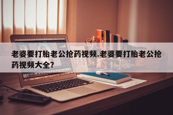 网上购买米非司酮片去哪买老婆要打胎老公抢药视频.老婆要打胎老公抢药视频大全？