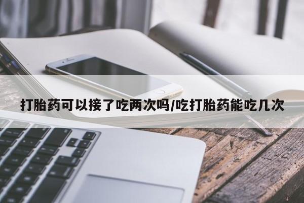 网上购买米非司酮片去哪买打胎药可以接了吃两次吗/吃打胎药能吃几次