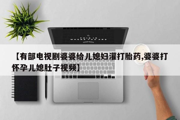 网上购买米非司酮片去哪买【有部电视剧婆婆给儿媳妇灌打胎药,婆婆打怀孕儿媳肚子视频】