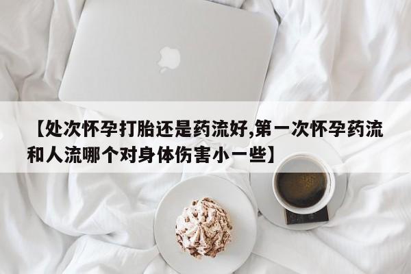 网上购买米非司酮片去哪买【处次怀孕打胎还是药流好,第一次怀孕药流和人流哪个对身体伤害小一些】