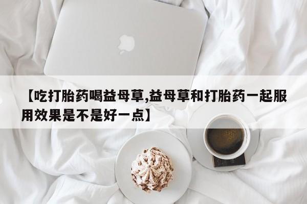 网上购买米非司酮片去哪买【吃打胎药喝益母草,益母草和打胎药一起服用效果是不是好一点】