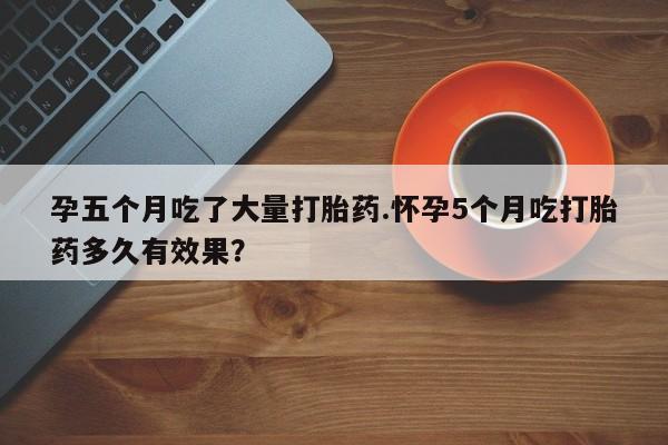 网上购买米非司酮片去哪买孕五个月吃了大量打胎药.怀孕5个月吃打胎药多久有效果？