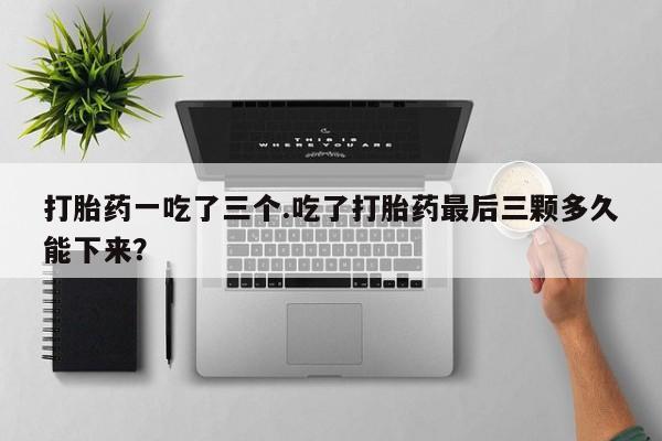 网上购买米非司酮片去哪买打胎药一吃了三个.吃了打胎药最后三颗多久能下来?
