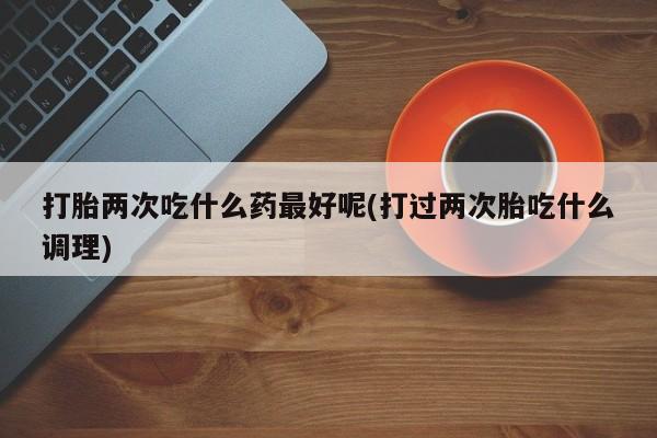 网上购买米非司酮片去哪买打胎两次吃什么药最好呢(打过两次胎吃什么调理)