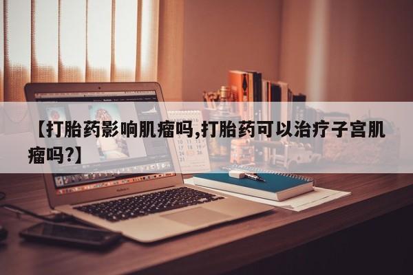 网上购买米非司酮片去哪买【打胎药影响肌瘤吗,打胎药可以治疗子宫肌瘤吗?】