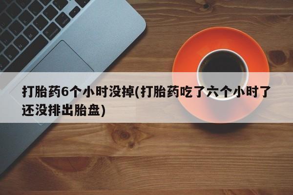网上购买米非司酮片去哪买打胎药6个小时没掉(打胎药吃了六个小时了还没排出胎盘)