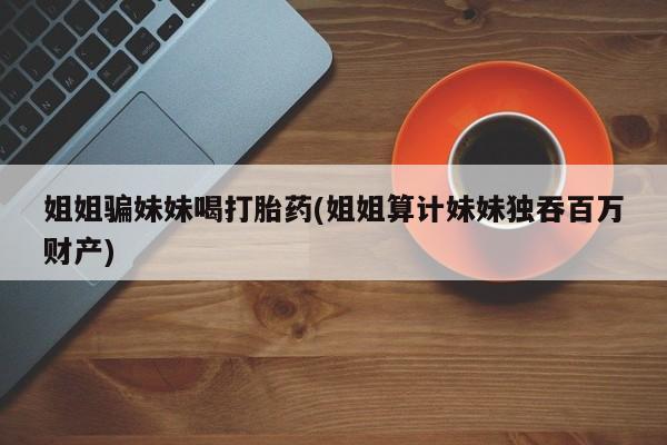 网上购买米非司酮片去哪买姐姐骗妹妹喝打胎药(姐姐算计妹妹独吞百万财产)