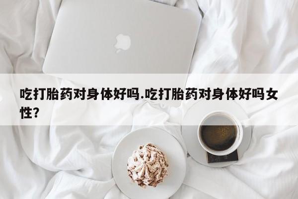 网上购买米非司酮片去哪买吃打胎药对身体好吗.吃打胎药对身体好吗女性？